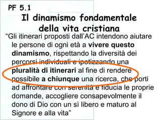 “ Gli itinerari proposti dall’AC intendono aiutare le persone di ogni età a  vivere questo dinamismo , rispettando la diversità dei percorsi individuali e ipotizzando una  pluralità di itinerari  al fine di rendere possibile  a chiunque  una ricerca, che porti ad affrontare con serenità e fiducia le proprie domande, accogliere consapevolmente il dono di Dio con un sì libero e maturo al Signore e alla vita” PF 5.1 Il dinamismo fondamentale della vita cristiana 