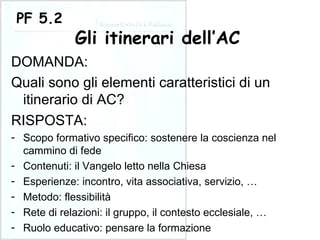 DOMANDA: Quali sono gli elementi caratteristici di un itinerario di AC? PF 5.2 Gli itinerari dell’AC RISPOSTA: Scopo formativo specifico: sostenere la coscienza nel cammino di fede Contenuti: il Vangelo letto nella Chiesa Esperienze: incontro, vita associativa, servizio, … Metodo: flessibilità Rete di relazioni: il gruppo, il contesto ecclesiale, … Ruolo educativo: pensare la formazione 
