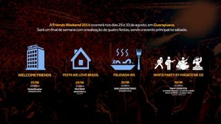 WELCOMEFRIENDS
29/08
18:00hrs
HotelKuster
ATRAÇÃOLOCAL
FESTAWELOVEBRAZIL
29/08
23:00hrs
MUVBAR
GRUPOBOLA
(OpenBar)
FEIJOADAWS
30/08
13:00hrs
BARUNIVERSITÁRIO
ATRAÇÃOLOCAL
WHITEPARTYBYMÁGICODEOZ
30/08
22:30hrs
PAHYEVENTOS
DJANDRÉMARQUES | DJMACIELENEIRO
PAULOANTÔNIO | ELBAILE/HIFLY
(OpenBar/OpenFood)
AFriendsWeekend2014ocorreránosdias29e30deagosto,emGuarapuava.
Seráumfinaldesemanacomarealizaçãodequatrofestas,sendooeventoprincipalnosábado.
 