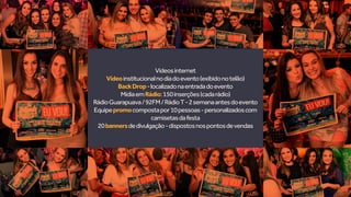 Vídeosinternet
Vídeoinstitucionalnodiadoevento(exibidonotelão)
BackDrop-localizadonaentradadoevento
MídiaemRádio:150inserções(cadarádio)
RádioGuarapuava/92FM/RádioT-2semanaantesdoevento
Equipepromocompostapor10pessoas-personalizadoscom
camisetasdafesta
20bannersdedivulgação-dispostosnospontosdevendas
 
