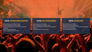 Merchandisingcompartilhado(4cotas)
Marcaemdestaqueemtodasasmídias
Marcaemdestaquenapartedafrentedomaterialde
divulgação
Pontodevendadeingressos
3paresdeingressosparacadafesta
Exclusividadedemerchandising
Marcaemdestaqueemtodasasmídias
Marcaemdestaquenapartedafrentedomaterialde
divulgação
2paresdeingressosparacadafesta
Merchandisingcompartilhado
Marcapresentenasprincipaismídias
Marcapresentenapartedoversodomaterialdedivulgação
Pontodevendadeingressos
1pardeingressoparacadafesta
COTA APOIOPDVCOTA CO-PATROCÍNIOCOTA PATROCÍNIOMASTER
 