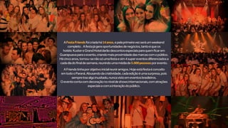 AFestaFriendsfoicriadahá14anos,epelaprimeiravezseráumweekend
completo. Afestajágeraoportunidadesdenegócios,tantoéqueos
hotéis KustereGrandHoteldarãodescontosespeciaisparaquemficarem
Guarapuavaparaoevento,criandomaisproximidadedasmarcascomopúblico.
Hácincoanos,tornou-senãosóumafestaesim4supereventosdiferenciadosa
cadadiadofinaldesemana,reunindoumamédiade5.000pessoasporevento.
AFriendstinhaporobjetivoinicialreuniramigos.Hojeestáfestaéconceito
emtodooParaná.Abusandodacriatividade,cadaediçãoéumasurpresa,pois
sempretrazalgoinusitado,nuncavistoemeventosbrasileiros.
Oeventocontacomdecoraçãononíveldeshowsinternacionais,comatrações
especiaisecomainteraçãodopúblico.
 