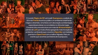 OmundoMágicodeOZvaiinvadirGuarapuava,aediçãode
2014daFriendslevaráaopúblicoumambientetotalmente
mágicoedivertido.Umafestacomdecoraçãoeambientação
especialparadeixarosconvidadosnoclimadamagia.
Oeventotrazumaestruturacommaisde40moveheadse
painéisdeLed’sportodaafestaagregandomaisinovaçãodo
ambiente.LembrandoqueoeventoéOpenBarcombebidas
premiumeOpenFoodcomamelhorfeijoada.Maisum
eventoquevaientrarprahistóriadeGuarapuava.
 