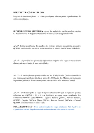 REESTRUTURAÇÃO DA LEI 12086

Proposta de reestruturação da Lei 12086 que dispões sobre os postos e graduações e dá
outras providências.




O PRESIDENTE DA REPÚBLICA, no uso das atribuições que lhe confere o artigo
62 da constituição da República Federativa do Brasil, adota a seguinte medida.




Art. 1º- Instituí a unificação dos quadros dos policiais militares especialistas ao quadro
QOPMA, onde carreira tem início como soldado e se encerra como Coronel de Polícia.




Art. 2º – Os policiais dos quadros de especialistas ocuparão suas vagas no novo quadro
obedecendo aos critérios de suas antiguidades.




Art. 3º – A unificação dos quadros citados no Art. 1º não inclui o Quadro dos médicos
que permanecerá conforme tabela do anexo III. O Quadro dos Músicos se inicia com
ingresso na graduação de terceiro sargento, com ascensão até o posto de Coronel.




Art. 4º – São Remanejadas as vagas de especialista da PMDF com exceção dos quadros
referentes aos ANEXO I, III, e V e se distribuem as vagas para a graduação dos
Subtenentes QPPMC, Cabos QPPMC, Segundo Tenente QOPMA, Primeiro Tenente,
QOPMA, Capitão. QOPMA, Major QOPMA, Tenente Coronel QOPMA e Coronel
QOPMA conforme tabela do anexo I e II.

PARÁGRAFO ÚNICO - Com a distribuição das vagas citadas no Art. 3º, eleva-se
o quadro de oficiais da policia militar administrativo até o posto de coronel.
 
