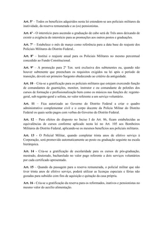 Art. 5º – Todos os benefícios adquiridos nesta lei estendem-se aos policiais militares da
inatividade, da reserva remunerada e as (os) pensionistas.

Art. 6º - O interstício para ascensão a graduação de cabo será de Três anos deixando de
existir a exigência do interstício para as promoções aos outros postos e graduações.

Art. 7º – Estabelece o mês de março como referência para a data base do reajuste dos
Policiais Militares do Distrito Federal..

Art. 8º – Institui o reajuste anual para os Policiais Militares no mesmo percentual
concedido ao Fundo Constitucional.

Art. 9º – A promoção para 2º Ten. será exclusiva dos subtenentes ou, quando não
houver subtenente que preencham os requisitos exigidos na lei após o período de
transição, deverá ser primeiro Sargento obedecendo ao critério da antiguidade.

Art. 10 – Cria-se a gratificação para os policiais militares que estejam exercendo função
de comandantes de guarnições, monitor, instrutor e ou comandante de pelotões dos
cursos de formação e profissionalização bem como os músicos nas funções de: regente-
geral, sub regente-geral e solista, no valor referente a um serviço voluntário.

Art. 11 – Fica autorizado ao Governo do Distrito Federal a criar o quadro
administrativo complementar civil e o corpo docente da Polícia Militar do Distrito
Federal os quais serão pagos com verbas do Governo do Distrito Federal.

Art. 12 – Para efeitos do disposto no Inciso I do Art. 86, ficam estabelecidas as
equivalências de cursos conforme aplicado nesta lei no Art. 105 aos Bombeiros
Militares do Distrito Federal, aplicando-se os mesmos benefícios aos policiais militares.

Art. 13 - O Policial Militar, quando completar trinta anos de efetivo serviço à
Corporação, será promovido automaticamente ao posto ou graduação seguinte na escala
hierárquica.

Art. 14 - Cria-se a gratificação de escolaridade para os cursos de pós-graduação,
mestrado, doutorado, bacharelado no valor pago referente a dois serviços voluntários
por cada certificado apresentado.

Art. 15 – Quando da passagem para a reserva remunerada, o policial militar que não
tiver trinta anos de efetivo serviço, poderá utilizar as licenças especiais e férias não
gozadas para subsídio com fins de aquisição e quitação da casa própria.

Art. 16 - Cria-se a gratificação da reserva para os reformados, inativos e pensionistas no
mesmo valor do auxílio alimentação.
 