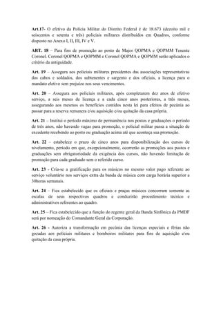 Art.17- O efetivo da Polícia Militar do Distrito Federal é de 18.673 (dezoito mil e
seiscentos e setenta e três) policiais militares distribuídos em Quadros, conforme
disposto no Anexo I, II, III, IV e V.

ART. 18 – Para fins de promoção ao posto de Major QOPMA e QOPMM Tenente
Coronel. Coronel QOPMA e QOPMM e Coronel QOPMA e QOPMM serão aplicados o
critério da antiguidade.

Art. 19 – Assegura aos policiais militares presidentes das associações representativas
dos cabos e soldados, dos subtenentes e sargento e dos oficiais, a licença para o
mandato eletivo sem prejuízo nos seus vencimentos.

Art. 20 – Assegura aos policiais militares, após completarem dez anos de efetivo
serviço, a seis meses de licença e a cada cinco anos posteriores, a três meses,
assegurando aos mesmos os benefícios contidos nesta lei para efeitos de pecúnia ao
passar para a reserva remunera e/ou aquisição e/ou quitação da casa própria.

Art. 21 – Institui o período máximo de permanência nos postos e graduações o período
de três anos, não havendo vagas para promoção, o policial militar passa a situação de
excedente recebendo ao posto ou graduação acima até que aconteça sua promoção.

Art. 22 – estabelece o prazo de cinco anos para disponibilização dos cursos de
nivelamento, período em que, excepcionalmente, ocorrerão as promoções aos postos e
graduações sem obrigatoriedade da exigência dos cursos, não havendo limitação de
promoção para cada graduado sem o referido curso.

Art. 23 - Cria-se a gratificação para os músicos no mesmo valor pago referente ao
serviço voluntário nos serviços extra da banda de música com carga horária superior a
30horas semanais.

Art. 24 – Fica estabelecido que os oficiais e praças músicos concorram somente as
escalas de seus respectivos quadros e conduzirão procedimento técnico e
administrativos referentes ao quadro.

Art. 25 – Fica estabelecido que a função do regente geral da Banda Sinfônica da PMDF
será por nomeação do Comandante Geral da Corporação.

Art. 26 - Autoriza a transformação em pecúnia das licenças especiais e férias não
gozadas aos policiais militares e bombeiros militares para fins de aquisição e/ou
quitação da casa própria.
 