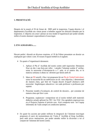 De l’Aula d’ Acollida al Grup Acollidor



1. PRESENTACIÓ.



Desprès de la reunió el 28 de Gener de 2009 amb la inspectora, l’equip directiu i el
departament d’acollida ens vàrem posar a treballar seguint les directriu donades per la
inspectora. L’objectiu era crear i pensar un nou model d’organització per poder atendre
millor el nostre alumnat i especialment el nouvingut.



2. ENS AGRADARIA.......



Havent parlat i discutit en diverses reunions, el 18 de Febrer presentem un dossier on
expliquem què volem i com. El resum d’aquest treball és el següent.

    En quant a l’organització demanem:

           1. Aplicar el Pla d’ Acollida del nostre centre amb rigurositat. Demanem
              fixar un dia i una hora per rebre i atendre l’alumnat acabat d’ arribar,
              sense la necessitat d’incorporar-lo a l’ aula, ni el mateix dia, ni la
              mateixa setmana si abans no dirimim què farem amb ell.

           2. Idear un PII senzill, i fins i tot proposem fer un Pla de Treball Individual,
              sense la necessitat de ser ambiciosos en els seus objectius, i determinant
              de manera clara, què farà tot l’equip docent d’aquell alumne/a amb
              necessitat lingüístiques educatives i no cada professor o professora per
              separat.

           3. Presentar models d’avaluació, de control de dossiers... per constatar de
              manera clara què fem i com.

           4. Programar, seqüenciar i temporitzar tot el nostre treball amb materials
              didàctics actuals aplicant les TIC i les TAC. Ens agradaria engrescar-nos
              en el Projecte Espurna el pròxim curs. Això comporta tenir tot l’equip
              informàtic de l’aula sempre en condicions òptimes.



    En quant les accions per poder millorar la integració de l’alumnat nouvingut
     proposem el canvi de nomenclatura de l’Aula d’ Acollida al Grup Acollidor,
     però amb noves matisacions, per poder atendre millor la diversitat a tot el
     conjunt de l’alumnat del nostre centre.



                                            3
 