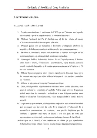 De l’Aula d’ Acollida al Grup Acollidor


3. ACCIONS DE MILLORA.



3.1. ASPECTES INTERNS A L’ IES


   1. Prendre consciència tot el professorat de l’ IES que tot l’alumnat nouvingut ho
        és del centre i que n’és responsable tota la comunitat educativa.
   2.    Millorar l’aplicació del Pla d’ Acollida per tal de fer           efectiu el traspàs
        d’informació entre els diferents agents educatius.
   3.    Detectar quines són les mancances i dificultats: d’integració, afectives i/o
        cognitives de l’alumnat nouvingut, a fi de prendre les mesures oportunes.
   4.    Millorar la coordinació interna del professorat d’alumnat nouvingut, en els
        aspectes referents a la integració i als continguts curriculars.
   5.    Aconseguir fluïdesa informativa interna, de tot l’organigrama de l’ institut:
        entre tutors i tutores, coordinadors i coordinadores, equip directiu, comissió
        social, comissió d’atenció a la diversitat, departaments per tal d’elaborar el PII
        de cada alumne/a.
   6.   Millorar l’assessorament a tutors i tutores i professorat dels grup classe on hi
        ha alumnat nouvingut, per tal de millorar la integració i els resultats curriculars
        de l’alumnat.
   7. Millorar la integració al centre de l’alumnat nouvingut.
   8. Crear, si fos possible, seguint models similars d’altres centres educatius, d’un
        grup de voluntaris i voluntàries d’ acollida. Podria sorgir a través de grups de
        treball específics de voluntaris i voluntàries, o des d’alguna optativa sobre
        temes de solidaritat o interculturalitat, o des d’algun crèdit de síntesi de nova
        creació.
   9. Lligat amb el punt anterior, aconseguir més implicació de l’alumnat del centre
        per aconseguir des del punt de vista de la integració i l’adquisició de la
        competència comunicativa, per exemple,            una parella lingüística per fer
        conversa i aprendre més ràpid el català, i des del punt de vista dels
        aprenentatges un reforç dels continguts curriculars en alumnes de batxillerat.
   10. Participar en la creació d’una cooperativa de llibres, ja que especialment
        l’alumnat nouvingut està en ocasions en una situació de precarietat econòmica.

                                             4
 