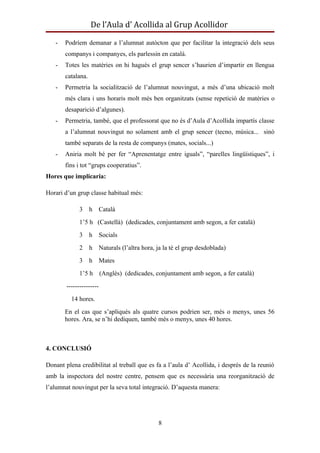 De l’Aula d’ Acollida al Grup Acollidor

   -   Podríem demanar a l’alumnat autòcton que per facilitar la integració dels seus
       companys i companyes, els parlessin en català.
   -   Totes les matèries on hi hagués el grup sencer s’haurien d’impartir en llengua
       catalana.
   -   Permetria la socialització de l’alumnat nouvingut, a més d’una ubicació molt
       més clara i uns horaris molt més ben organitzats (sense repetició de matèries o
       desaparició d’algunes).
   -   Permetria, també, que el professorat que no és d’Aula d’Acollida impartís classe
       a l’alumnat nouvingut no solament amb el grup sencer (tecno, música... sinó
       també separats de la resta de companys (mates, socials...)
   -   Aniria molt bé per fer “Aprenentatge entre iguals”, “parelles lingüístiques”, i
       fins i tot “grups cooperatius”.
Hores que implicaria:

Horari d’un grup classe habitual més:

              3    h      Català
              1’5 h (Castellà) (dedicades, conjuntament amb segon, a fer català)
              3    h      Socials
              2    h      Naturals (l’altra hora, ja la té el grup desdoblada)
              3    h      Mates
              1’5 h       (Anglès) (dedicades, conjuntament amb segon, a fer català)
        ---------------
          14 hores.
       En el cas que s’apliqués als quatre cursos podrien ser, més o menys, unes 56
       hores. Ara, se n’hi dediquen, també més o menys, unes 40 hores.



4. CONCLUSIÓ

Donant plena credibilitat al treball que es fa a l’aula d’ Acollida, i després de la reunió
amb la inspectora del nostre centre, pensem que es necessària una reorganització de
l’alumnat nouvingut per la seva total integració. D’aquesta manera:




                                                  8
 