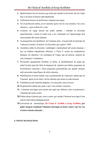 De l’Aula d’ Acollida al Grup Acollidor

  1. Optimitzaríem tots els recursos que tenim per atendre la diversitat: des de l’espai
     físic a les hores d’atenció individualitzada .
  2. Unificaríem horaris de professorat i alumnat nouvingut.
  3. Tot el professorat sabria, en tot moment, quins són els seus alumnes i les seves
     alumnes i, quan avaluar-los i com.
  4. Crearíem un equip docent per poder atendre i treballar la diversitat
     específicament, i tenint el català com a eix vertebrador en l’aprenentatge dels
     coneixements del nostre alumnat .
  5. Aconseguiríem una distribució de l’alumnat clara , d’acord amb els principis de
     l’educació comuna i d’atenció a la diversitat, que regula l’ ESO.
  6. Atendríem millor la diversitat multilingüe i multicultural del nostre alumnat, i
     així no tindrien impediments diferents, a l’hora d’ assolir les competències
     bàsiques, els objectius i els continguts de l’etapa, que els pertoca, respecte als
     seus companys i companyes.
  7. Preveuríem agrupaments flexibles, el reforç, el desdoblaments de grups per
     reduir la ràtio quan faci falta, la integració de matèries per àmbits, programes de
     diversificació curricular i altres programes personalitzats per aquells alumnes
     amb necessitats específiques de reforç educatiu.
  8. Planificaríem el nostre treball, com a professionals de l’educació, sabent que tot
     l’alumnat aprèn al seu ritme i els/les alumnes que tenim en cada moment.
  9. Treballaríem amb materials adaptats, si es necessita, sense excuses.
  10. Programaríem sabent què, quan, a qui i com avaluar i ensenyar.
  11. L’alumnat nouvingut seria tractat més igual que diferent, entre el professorat i
     l’alumnat del nostre centre.
  12. Podem donar el primer pas, com a centre, per atendre l’alumnat nouvingut d’una
     manera innovadora pedagògicament.
  13. Canviaríem de terminologia: De l’Aula d’ Acollida a Grup Acollidor, per
     poder integrar totalment l’alumnat nouvingut al nostre centre i per fer seu
     el nostre sistema educatiu .




5. NOVES MATISACIONS




                                           9
 