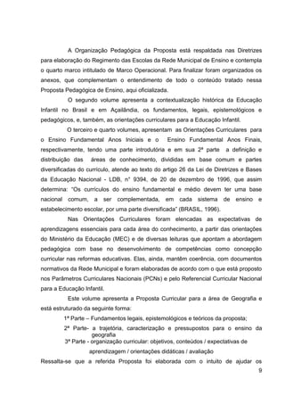 A Organização Pedagógica da Proposta está respaldada nas Diretrizes
para elaboração do Regimento das Escolas da Rede Municipal de Ensino e contempla
o quarto marco intitulado de Marco Operacional. Para finalizar foram organizados os
anexos, que complementam o entendimento de todo o conteúdo tratado nessa
Proposta Pedagógica de Ensino, aqui oficializada.
            O segundo volume apresenta a contextualização histórica da Educação
Infantil no Brasil e em Açailândia, os fundamentos, legais, epistemológicos e
pedagógicos, e, também, as orientações curriculares para a Educação Infantil.
            O terceiro e quarto volumes, apresentam as Orientações Curriculares para
o Ensino Fundamental Anos Iniciais e o             Ensino Fundamental Anos Finais,
respectivamente, tendo uma parte introdutória e em sua 2ª parte          a definição e
distribuição das     áreas de conhecimento, divididas em base comum e partes
diversificadas do currículo, atende ao texto do artigo 26 da Lei de Diretrizes e Bases
da Educação Nacional - LDB, n° 9394, de 20 de dezembro de 1996, que assim
determina: “Os currículos do ensino fundamental e médio devem ter uma base
nacional    comum,    a   ser   complementada,    em   cada    sistema   de   ensino   e
estabelecimento escolar, por uma parte diversificada” (BRASIL, 1996).
            Nas Orientações Curriculares foram elencadas as expectativas de
aprendizagens essenciais para cada área do conhecimento, a partir das orientações
do Ministério da Educação (MEC) e de diversas leituras que apontam a abordagem
pedagógica com base no desenvolvimento de competências como concepção
curricular nas reformas educativas. Elas, ainda, mantêm coerência, com documentos
normativos da Rede Municipal e foram elaboradas de acordo com o que está proposto
nos Parâmetros Curriculares Nacionais (PCNs) e pelo Referencial Curricular Nacional
para a Educação Infantil.
            Este volume apresenta a Proposta Curricular para a área de Geografia e
está estruturado da seguinte forma:
           1ª Parte – Fundamentos legais, epistemológicos e teóricos da proposta;
           2ª Parte- a trajetória, caracterização e pressupostos para o ensino da
                      geografia
           3ª Parte - organização curricular: objetivos, conteúdos / expectativas de
                     aprendizagem / orientações didáticas / avaliação
Ressalta-se que a referida Proposta foi elaborada com o intuito de ajudar os
                                                                                       9
 