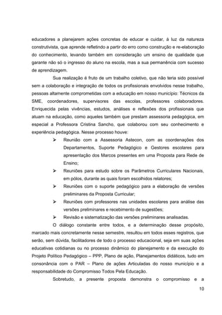 educadores a planejarem ações concretas de educar e cuidar, à luz da natureza
construtivista, que aprende refletindo a partir do erro como construção e re-elaboração
do conhecimento, levando também em consideração um ensino de qualidade que
garante não só o ingresso do aluno na escola, mas a sua permanência com sucesso
de aprendizagem.
          Sua realização é fruto de um trabalho coletivo, que não teria sido possível
sem a colaboração e integração de todos os profissionais envolvidos nesse trabalho,
pessoas altamente comprometidas com a educação em nosso município: Técnicos da
SME,   coordenadores,         supervisores   das   escolas,   professores   colaboradores.
Enriquecida pelas vivências, estudos, análises e reflexões dos profissionais que
atuam na educação, como aqueles também que prestam assessoria pedagógica, em
especial a Professora Cristina Sancho, que colaborou com seu conhecimento e
experiência pedagógica. Nesse processo houve:
               Reunião com a Assessoria Astecon, com as coordenações dos
                Departamentos, Suporte Pedagógico e Gestores escolares para
                apresentação dos Marcos presentes em uma Proposta para Rede de
                Ensino;
               Reuniões para estudo sobre os Parâmetros Curriculares Nacionais,
                em pólos, durante as quais foram escolhidos relatores;
               Reuniões com o suporte pedagógico para a elaboração de versões
                preliminares da Proposta Curricular;
               Reuniões com professores nas unidades escolares para análise das
                versões preliminares e recebimento de sugestões;
               Revisão e sistematização das versões preliminares analisadas.
          O diálogo constante entre todos, e a determinação desse propósito,
marcado mais concretamente nesse semestre, resultou em todos esses registros, que
serão, sem dúvida, facilitadores de todo o processo educacional, seja em suas ações
educativas cotidianas ou no processo dinâmico do planejamento e da execução do
Projeto Político Pedagógico – PPP, Plano de ação, Planejamentos didáticos, tudo em
consonância com o PAR – Plano de ações Articuladas do nosso município e a
responsabilidade do Compromisso Todos Pela Educação.
          Sobretudo,      a    presente   proposta   demonstra    o   compromisso    e   a

                                                                                         10
 