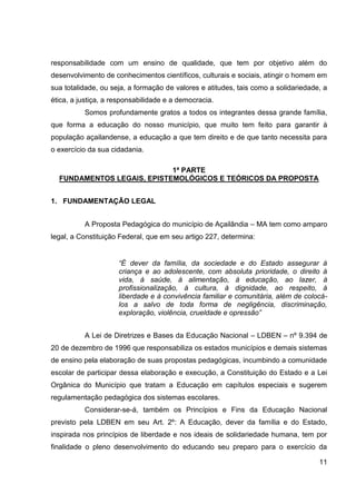 responsabilidade com um ensino de qualidade, que tem por objetivo além do
desenvolvimento de conhecimentos científicos, culturais e sociais, atingir o homem em
sua totalidade, ou seja, a formação de valores e atitudes, tais como a solidariedade, a
ética, a justiça, a responsabilidade e a democracia.
          Somos profundamente gratos a todos os integrantes dessa grande família,
que forma a educação do nosso município, que muito tem feito para garantir à
população açailandense, a educação a que tem direito e de que tanto necessita para
o exercício da sua cidadania.

                            1ª PARTE
  FUNDAMENTOS LEGAIS, EPISTEMOLÓGICOS E TEÓRICOS DA PROPOSTA


1. FUNDAMENTAÇÃO LEGAL


          A Proposta Pedagógica do município de Açailândia – MA tem como amparo
legal, a Constituição Federal, que em seu artigo 227, determina:


                     “É dever da família, da sociedade e do Estado assegurar à
                     criança e ao adolescente, com absoluta prioridade, o direito à
                     vida, à saúde, à alimentação, à educação, ao lazer, à
                     profissionalização, à cultura, à dignidade, ao respeito, à
                     liberdade e à convivência familiar e comunitária, além de colocá-
                     los a salvo de toda forma de negligência, discriminação,
                     exploração, violência, crueldade e opressão”


          A Lei de Diretrizes e Bases da Educação Nacional – LDBEN – nº 9.394 de
20 de dezembro de 1996 que responsabiliza os estados municípios e demais sistemas
de ensino pela elaboração de suas propostas pedagógicas, incumbindo a comunidade
escolar de participar dessa elaboração e execução, a Constituição do Estado e a Lei
Orgânica do Município que tratam a Educação em capítulos especiais e sugerem
regulamentação pedagógica dos sistemas escolares.
          Considerar-se-á, também os Princípios e Fins da Educação Nacional
previsto pela LDBEN em seu Art. 2º: A Educação, dever da família e do Estado,
inspirada nos princípios de liberdade e nos ideais de solidariedade humana, tem por
finalidade o pleno desenvolvimento do educando seu preparo para o exercício da

                                                                                    11
 