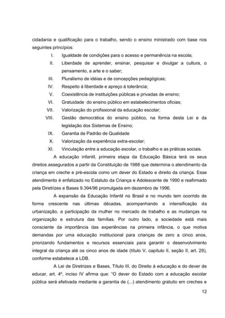cidadania e qualificação para o trabalho, sendo o ensino ministrado com base nos
seguintes princípios:
           I.      Igualdade de condições para o acesso e permanência na escola;
          II.      Liberdade de aprender, ensinar, pesquisar e divulgar a cultura, o
                   pensamento, a arte e o saber;
         III.      Pluralismo de idéias e de concepções pedagógicas;
         IV.       Respeito à liberdade e apreço à tolerância;
          V.       Coexistência de instituições públicas e privadas de ensino;
         VI.       Gratuidade do ensino público em estabelecimentos oficias;
        VII.       Valorização do profissional da educação escolar;
        VIII.      Gestão democrática do ensino público, na forma desta Lei e da
                   legislação dos Sistemas de Ensino;
         IX.       Garantia de Padrão de Qualidade
          X.       Valorização da experiência extra-escolar;
         XI.       Vinculação entre a educação escolar, o trabalho e as práticas sociais.
               A educação infantil, primeira etapa da Educação Básica terá os seus
direitos assegurados a partir da Constituição de 1988 que determina o atendimento da
criança em creche e pré-escola como um dever do Estado e direito da criança. Esse
atendimento é enfatizado no Estatuto da Criança e Adolescente de 1990 e reafirmado
pela Diretrizes e Bases 9.394/96 promulgada em dezembro de 1996.
               A expansão da Educação Infantil no Brasil e no mundo tem ocorrido de
forma    crescente      nas   últimas   décadas,   acompanhando       a   intensificação   da
urbanização, a participação da mulher no mercado de trabalho e as mudanças na
organização e estrutura das famílias. Por outro lado, a sociedade está mais
consciente da importância das experiências na primeira infância, o que motiva
demandas por uma educação institucional para crianças de zero a cinco anos,
priorizando fundamentos e recursos essenciais para garantir o desenvolvimento
integral da criança até os cinco anos de idade (título V, capítulo II, seção II, art. 29),
conforme estabelece a LDB.
               A Lei de Diretrizes e Bases, Título III, do Direito à educação e do dever de
educar, art. 4º, inciso IV afirma que: “O dever do Estado com a educação escolar
pública será efetivada mediante a garantia de (...) atendimento gratuito em creches e

                                                                                           12
 