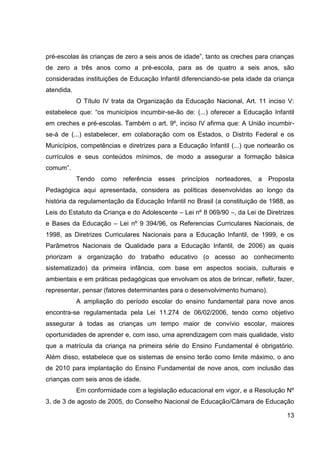 pré-escolas às crianças de zero a seis anos de idade”, tanto as creches para crianças
de zero a três anos como a pré-escola, para as de quatro a seis anos, são
consideradas instituições de Educação Infantil diferenciando-se pela idade da criança
atendida.
            O Título IV trata da Organização da Educação Nacional, Art. 11 inciso V:
estabelece que: “os municípios incumbir-se-ão de: (...) oferecer a Educação Infantil
em creches e pré-escolas. Também o art. 9º, inciso IV afirma que: A União incumbir-
se-à de (...) estabelecer, em colaboração com os Estados, o Distrito Federal e os
Municípios, competências e diretrizes para a Educação Infantil (...) que nortearão os
currículos e seus conteúdos mínimos, de modo a assegurar a formação básica
comum”.
            Tendo como     referência   esses princípios   norteadores,   a Proposta
Pedagógica aqui apresentada, considera as políticas desenvolvidas ao longo da
história da regulamentação da Educação Infantil no Brasil (a constituição de 1988, as
Leis do Estatuto da Criança e do Adolescente – Lei nº 8 069/90 –, da Lei de Diretrizes
e Bases da Educação – Lei nº 9 394/96, os Referencias Curriculares Nacionais, de
1998, as Diretrizes Curriculares Nacionais para a Educação Infantil, de 1999, e os
Parâmetros Nacionais de Qualidade para a Educação Infantil, de 2006) as quais
priorizam a organização do trabalho educativo (o acesso ao conhecimento
sistematizado) da primeira infância, com base em aspectos sociais, culturais e
ambientais e em práticas pedagógicas que envolvam os atos de brincar, refletir, fazer,
representar, pensar (fatores determinantes para o desenvolvimento humano).
            A ampliação do período escolar do ensino fundamental para nove anos
encontra-se regulamentada pela Lei 11.274 de 06/02/2006, tendo como objetivo
assegurar à todas as crianças um tempo maior de convívio escolar, maiores
oportunidades de aprender e, com isso, uma aprendizagem com mais qualidade, visto
que a matrícula da criança na primeira série do Ensino Fundamental é obrigatório.
Além disso, estabelece que os sistemas de ensino terão como limite máximo, o ano
de 2010 para implantação do Ensino Fundamental de nove anos, com inclusão das
crianças com seis anos de idade.
            Em conformidade com a legislação educacional em vigor, e a Resolução Nº
3, de 3 de agosto de 2005, do Conselho Nacional de Educação/Câmara de Educação

                                                                                   13
 