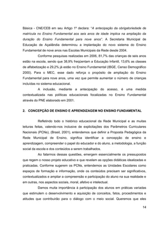 Básica - CNE/CEB em seu Artigo 1º declara: “A antecipação da obrigatoriedade de
matrícula no Ensino Fundamental aos seis anos de idade implica na ampliação da
duração do Ensino Fundamental para nove anos”. A Secretaria Municipal de
Educação de Açailândia determinou a implantação do novo sistema do Ensino
Fundamental de nove anos nas Escolas Municipais da Rede desde 2004.
          Conforme pesquisas realizadas em 2006, 81,7% das crianças de seis anos
estão na escola, sendo que 38,9% freqüentam a Educação Infantil, 13,6% as classes
de alfabetização e 29,2% já estão no Ensino Fundamental (IBGE, Censo Demográfico
2000). Para o MEC, esse dado reforça o propósito de ampliação do Ensino
Fundamental para nove anos, uma vez que permite aumentar o número de crianças
incluídas no sistema educacional.
          A inclusão, mediante a antecipação do acesso, é uma medida
contextualizada nas políticas educacionais focalizadas no Ensino Fundamental
através do PNE elaborado em 2001.


2. CONCEPÇÃO DE ENSINO E APRENDIZAGEM NO ENSINO FUNDAMENTAL


          Refletindo todo o histórico educacional da Rede Municipal e as muitas
leituras feitas, valendo-nos inclusive de explicitações dos Parâmetros Curriculares
Nacionais (PCNs), (Brasil, 2001), entendemos que definir a Proposta Pedagógica da
Rede Municipal de Ensino, significa identificar a concepção de ensino e
aprendizagem, compreender o papel do educador e do aluno, a metodologia, a função
social da escola e dos conteúdos a serem trabalhados.
          Ao falarmos dessas questões, emergem essencialmente os pressupostos
que regem o nosso projeto educativo e que revelam as opções didáticas idealizadas e
praticadas. Conforme sugerem os PCNs, entendemos as Unidades Escolares como
espaços de formação e informação, onde os conteúdos precisam ser significativos,
contextualizados e ampliar a compreensão e participação do aluno na sua realidade e
em outras, nos aspectos sociais, moral, afetivo e intelectual.
          Damos muita importância à participação dos alunos em práticas variadas
que estimulem o desenvolvimento e aquisição de conceitos, fatos, procedimentos e
atitudes que contribuirão para o diálogo com o meio social. Queremos que eles

                                                                                14
 
