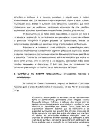 aprendam a conhecer a si mesmos, percebam o próprio corpo e cuidem
autonomamente dele, que respeitem e sejam respeitados, ouçam e sejam ouvidos,
reivindiquem seus direitos e cumpram suas obrigações. Esperamos que lidem
criativamente com os problemas, participando ativamente da vida científica,
sociocultural, econômica e política em sua comunidade, município, país e mundo.
           O desenvolvimento de todas essas capacidades, é proposto em meio à
construção e reconstrução de conhecimentos, em que cada um, a partir dos saberes
já possuídos ressignifica o próprio processo de aprendizagem, através da
experimentação e interação com os outros e com o próprio objeto de conhecimento.
           Entendemos a inteligência como adaptação, a aprendizagem como
processo e reconhecemos os mecanismos cognitivos pelos quais as pessoas, adultos
e crianças, reformulam as representações internas dos conhecimentos ao assimilá-los
e abstraí-los. Trata-se de um desenvolvimento estrutural complexo que implica ao
aluno sentir, pensar, viver e conviver e ao educador, potencializar todas essas
relações, percepções e descobertas. E tudo isso deve ser considerado nas
discussões para definição do currículo para a Rede Municipal de Ensino.


3.   CURRÍCULO       NO   ENSINO   FUNDAMENTAL:        pressupostos       teóricos   e
     metodológicos


           O currículo do Ensino Fundamental, segundo as Diretrizes Curriculares
Nacionais para o Ensino Fundamental de 9 (nove) anos, em seu Art. 9º, é entendido
como:


                     Constituído pelas experiências escolares que se desdobram em
                     torno do conhecimento, permeadas pelas relações sociais,
                     buscando articular vivências e saberes dos alunos com os
                     conhecimentos historicamente acumulados e contribuindo para
                     construir as identidades dos alunos. Tendo como foco as
                     experiências escolares significa que as orientações e as
                     propostas curriculares que provêm das diversas instâncias só
                     terão concretude por meio das ações educativas que envolvem
                     os alunos. As experiências escolares abrangem todos os
                     aspectos do ambiente escolar: aqueles que compõem a parte
                     explícita do currículo, bem como os que também contribuem, de
                     forma implícita, para a aquisição de conhecimentos socialmente
                                                                                     15
 