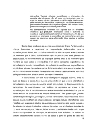 relevantes. Valores, atitudes, sensibilidade e orientações de
                       conduta são veiculados não só pelos conhecimentos, mas por
                       meio de rotinas, rituais, normas de convívio social, festividades,
                       pela distribuição do tempo e organização do espaço educativo,
                       pelos materiais utilizados na aprendizagem e pelo recreio, enfim,
                       pelas vivências proporcionadas pela escola.
                       Os conhecimentos escolares são aqueles que as diferentes
                       instâncias que produzem orientações sobre o currículo, as
                       escolas e os professores selecionam e transformam a fim de que
                       possam ser ensinados e aprendidos, ao mesmo tempo em que
                       servem de elementos para a formação ética, estética e política
                       do aluno.


          Diante disso, e sabendo-se que nos anos iniciais do Ensino Fundamental, a
criança   desenvolve    a   capacidade    de   representação,   indispensável   para   a
aprendizagem da leitura, dos conceitos matemáticos básicos e para a compreensão
da realidade que a cerca, conhecimentos que se postula para esse período da
escolarização. O desenvolvimento da linguagem permite ainda a ela reconstruir pela
memória as suas ações e descrevê-las, bem como planejá-las, expectativas de
aprendizagens também necessárias às aprendizagens previstas para esse estágio. A
aquisição da leitura e da escrita na escola, fortemente relacionada aos usos sociais da
escrita nos ambientes familiares de onde vêem as crianças, pode demandar tempos e
esforços diferenciados entre os alunos da mesma faixa etária.
          A criança nessa fase tem maior interação nos espaços públicos, entre os
quais se destaca a escola. Esse é, pois, um período em que se deve intensificar a
aprendizagem das normas da conduta social, com ênfase no desenvolvimento de
expectativas de aprendizagens que facilitem os processos de ensino e de
aprendizagem. Mas é também durante a etapa da escolarização obrigatória que os
alunos entram na puberdade e se tornam adolescentes. Eles passam por grandes
transformações biológicas, psicológicas, sociais e emocionais. Os adolescentes nesse
estágio da vida modificam as relações sociais e os laços afetivos, intensificando suas
relações com os pares de idade e as aprendizagens referentes aos papéis sexuais e
às relações de gênero, iniciando o processo de ruptura com a infância na tentativa de
construir valores próprios. São ampliadas as suas possibilidades intelectuais, o que
resulta na capacidade de realização de raciocínios mais abstratos. Os alunos se
tornam crescentemente capazes de ver as coisas a partir do ponto de vista dos
                                                                           16
 