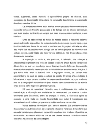 outros, superando, dessa maneira, o egocentrismo próprio da infância. Essa
capacidade de descentração é importante na construção da autonomia e na aquisição
de valores morais e éticos.
            Os professores devem estar atentos a esse processo de desenvolvimento,
buscando formas de trabalho pedagógico e de diálogo com os alunos, compatíveis
com suas idades, lembrando-se sempre que esse processo não é uniforme e nem
contínuo.
            Entre os adolescentes de muitas de nossas escolas é freqüente observar
grande submissão aos padrões de comportamento dos jovens da mesma idade, o que
é evidenciado pela forma de se vestir e também pela linguagem utilizada por eles.
Isso requer dos educadores maior diálogo com as formas próprias de expressão das
culturas juvenis, cujos traços são mais visíveis, sobretudo, nas áreas urbanas mais
densamente povoadas.
            A exposição à mídia e, em particular, à televisão, das crianças e
adolescentes de praticamente todas as classes sociais no Brasil, durante várias horas
diárias, tem, por sua vez, contribuído para o desenvolvimento de formas de expressão
entre os alunos que são menos precisas e mais atreladas ao universo das imagens, o
que torna mais difícil o trabalho com a linguagem escrita, de caráter mais
argumentativo, no qual se baseia a cultura da escola. O tempo antes dedicado à
leitura perde o lugar para as novelas, os programas de auditório, os jogos irradiados
pela TV e a linguagem mais universal que a maioria deles compartilha é a da música,
ainda a que a partir de poucos gêneros musicais.
            Há que se considerar, também, que a multiplicação dos meios de
comunicação e informação nas sociedades de mercado em que vivemos contribui
fortemente para disseminar, entre as crianças e jovens, o excessivo apelo ao
consumo e uma visão de mundo fragmentada que induz à banalização dos
acontecimentos e à indiferença quanto aos problemas humanos e sociais.
            Novos desafios se colocam, pois, para as escolas, que precisam valer-se
desses recursos submetendo-os ao seu projeto educativo. Para isso, é importante que
a escola transforme os alunos em consumidores críticos dos produtos oferecidos por
esses meios, ao mesmo tempo em que se vale desses recursos como instrumentos
relevantes no processo de aprendizagem.

                                                                                  17
 