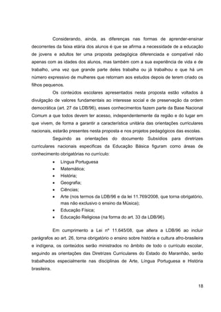 Considerando, ainda, as diferenças nas formas de aprender-ensinar
decorrentes da faixa etária dos alunos é que se afirma a necessidade de a educação
de jovens e adultos ter uma proposta pedagógica diferenciada e compatível não
apenas com as idades dos alunos, mas também com a sua experiência de vida e de
trabalho, uma vez que grande parte deles trabalha ou já trabalhou e que há um
número expressivo de mulheres que retornam aos estudos depois de terem criado os
filhos pequenos.
              Os conteúdos escolares apresentados nesta proposta estão voltados à
divulgação de valores fundamentais ao interesse social e de preservação da ordem
democrática (art. 27 da LDB/96), esses conhecimentos fazem parte da Base Nacional
Comum a que todos devem ter acesso, independentemente da região e do lugar em
que vivem, de forma a garantir a característica unitária das orientações curriculares
nacionais, estarão presentes nesta proposta e nos projetos pedagógicos das escolas.
              Seguindo as orientações do documento Subsídios para diretrizes
curriculares nacionais especificas da Educação Básica figuram como áreas de
conhecimento obrigatórias no currículo:
                 Língua Portuguesa
                 Matemática;
                 História;
                 Geografia;
                 Ciências;
                 Arte (nos termos da LDB/96 e da lei 11.769/2008, que torna obrigatório,
                 mas não exclusivo o ensino da Música);
                 Educação Física;
                 Educação Religiosa (na forma do art. 33 da LDB/96).

              Em cumprimento a Lei nº 11.645/08, que altera a LDB/96 ao incluir
parágrafos ao art. 26, torna obrigatório o ensino sobre história e cultura afro-brasileira
e indígena, os conteúdos serão ministrados no âmbito de todo o currículo escolar,
seguindo as orientações das Diretrizes Curriculares do Estado do Maranhão, serão
trabalhados especialmente nas disciplinas de Arte, Língua Portuguesa e História
brasileira.


                                                                                       18
 