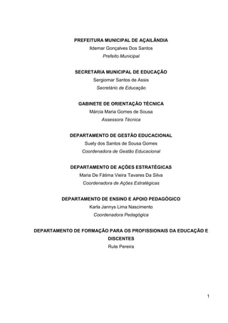 PREFEITURA MUNICIPAL DE AÇAILÂNDIA
                   Ildemar Gonçalves Dos Santos
                         Prefeito Municipal


              SECRETARIA MUNICIPAL DE EDUCAÇÃO
                     Sergiomar Santos de Assis
                       Secretário de Educação


               GABINETE DE ORIENTAÇÃO TÉCNICA
                   Márcia Maria Gomes de Sousa
                         Assessora Técnica


            DEPARTAMENTO DE GESTÃO EDUCACIONAL
                 Suely dos Santos de Sousa Gomes
                Coordenadora de Gestão Educacional


            DEPARTAMENTO DE AÇÕES ESTRATÉGICAS
               Maria De Fátima Vieira Tavares Da Silva
                Coordenadora de Ações Estratégicas


         DEPARTAMENTO DE ENSINO E APOIO PEDAGÓGICO
                   Karla Jannys Lima Nascimento
                     Coordenadora Pedagógica


DEPARTAMENTO DE FORMAÇÃO PARA OS PROFISSIONAIS DA EDUCAÇÃO E
                            DISCENTES
                            Rute Pereira




                                                           1
 