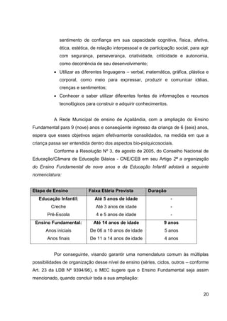 sentimento de confiança em sua capacidade cognitiva, física, afetiva,
             ética, estética, de relação interpessoal e de participação social, para agir
             com segurança, perseverança, criatividade, criticidade e autonomia,
             como decorrência de seu desenvolvimento;
             Utilizar as diferentes linguagens – verbal, matemática, gráfica, plástica e
             corporal, como meio para expressar, produzir e comunicar idéias,
             crenças e sentimentos;
             Conhecer e saber utilizar diferentes fontes de informações e recursos
             tecnológicos para construir e adquirir conhecimentos.


          A Rede Municipal de ensino de Açailândia, com a ampliação do Ensino
Fundamental para 9 (nove) anos e conseqüente ingresso da criança de 6 (seis) anos,
espera que esses objetivos sejam efetivamente consolidados, na medida em que a
criança passa ser entendida dentro dos aspectos bio-psiquicosociais.
          Conforme a Resolução Nº 3, de agosto de 2005, do Conselho Nacional de
Educação/Câmara de Educação Básica - CNE/CEB em seu Artigo 2º a organização
do Ensino Fundamental de nove anos e da Educação Infantil adotará a seguinte
nomenclatura:


Etapa de Ensino            Faixa Etária Prevista          Duração
   Educação Infantil:          Até 5 anos de idade                   -
         Creche                Até 3 anos de idade                   -
       Pré-Escola              4 e 5 anos de idade                   -
 Ensino Fundamental:          Até 14 anos de idade                9 anos
      Anos iniciais         De 06 a 10 anos de idade              5 anos
       Anos finais          De 11 a 14 anos de idade              4 anos


          Por conseguinte, visando garantir uma nomenclatura comum às múltiplas
possibilidades de organização desse nível de ensino (séries, ciclos, outros – conforme
Art. 23 da LDB Nº 9394/96), o MEC sugere que o Ensino Fundamental seja assim
mencionado, quando concluir toda a sua ampliação:


                                                                                      20
 