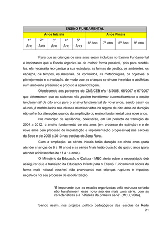 ENSINO FUNDAMENTAL
                Anos Iniciais                            Anos Finais
   1º      2º        3º         4º   5º
                                            6º Ano    7º Ano     8º Ano    9º Ano
  Ano     Ano       Ano     Ano      Ano


          Para que as crianças de seis anos sejam incluídas no Ensino Fundamental
é importante que a Escola organize-se da melhor forma possível, pois para recebê-
las, ela necessita reorganizar a sua estrutura, as formas de gestão, os ambientes, os
espaços, os tempos, os materiais, os conteúdos, as metodologias, os objetivos, o
planejamento e a avaliação, de modo que as crianças se sintam inseridas e acolhidas
num ambiente prazeroso e propício à aprendizagem.
          Obedecendo aos pareceres do CNE/CEB nºs 18/2005, 05/2007 e 07/2007
que determinam que os sistemas não podem transformar automaticamente o ensino
fundamental de oito anos para o ensino fundamental de nove anos, sendo assim os
alunos já matriculados nas classes multisseriadas no regime de oito anos de duração
não sofrerão alterações quando da ampliação do ensino fundamental para nove anos.
          No município de Açailândia, coexistirão, em um período de transição de
2004 a 2012, o ensino fundamental de oito anos (em processo de extinção) e o de
nove anos (em processo de implantação e implementação progressiva) nas escolas
da Sede e de 2005 a 2013 nas escolas da Zona Rural.
          Com a ampliação, as séries iniciais terão duração de cinco anos (para
atender crianças de 6 a 10 anos) e as séries finais terão duração de quatro anos (para
atender adolescentes de 11 a 14 anos).
          O Ministério da Educação e Cultura - MEC alerta sobre a necessidade deb
assegurar que a transição da Educação Infantil para o Ensino Fundamental ocorra da
forma mais natural possível, não provocando nas crianças rupturas e impactos
negativos no seu processo de escolarização.


                      “É importante que as escolas organizadas pela estrutura seriada
                      não transformem esse novo ano em mais uma série, com as
                      características e a natureza da primeira série” (MEC, 2004).


          Sendo assim, nos projetos político pedagógicos das escolas da Rede
                                                                          21
 