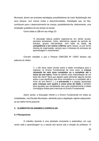 Municipal, devem ser previstas estratégias possibilitadoras de maior flexibilização dos
seus tempos, com menos cortes e descontinuidades. Estratégias que, de fato,
contribuam para o desenvolvimento da criança, possibilitando-lhe, efetivamente, uma
ampliação qualitativa do seu tempo na escola.
           Como relata a LDB em seu Artigo 23:


                       “A educação básica poderá organizar-se em séries anuais,
                       períodos semestrais, ciclos, alternância regular de período de
                       estudos, grupos não-seriados, com base na idade, na
                       competência e em outros critérios (grifo nosso), ou por forma
                       diversa de organização, sempre que o interesse do processo de
                       aprendizagem o recomendar”.


           Convém ressaltar o que o Parecer CNE/CEB Nº 1/2007 declara nas
palavras do relator:


                       “(...) não deve restar dúvida sobre a idade cronológica para o
                       ingresso no Ensino Fundamental de nove anos: a criança
                       necessita ter seis anos completos ou a completar até o
                       início do ano letivo. Pode se admitir outra interpretação de um
                       texto tão claro? Será que alguém pode alimentar alguma dúvida
                       sobre o que significam seis anos completos ou a completar até o
                       início do ano letivo? (...) a pré-escola é o espaço apropriado
                       para crianças com quatro e cinco anos de idade e também
                       para aquelas que completarão seis anos posteriormente à idade
                       cronológica fixada para matrícula no Ensino Fundamental”.


           Assim sendo, a Educação Infantil e o Ensino Fundamental em todas as
modalidades, nas Escolas Municipais, atentarão para a legislação vigente adequando-
se da melhor forma possível.


5. ELEMENTOS DA DINÂMICA CURRICULAR


5.1 Planejamento


           O trabalho docente é uma atividade consciente e sistemática, em cujo
centro está a aprendizagem ou o estudo dos alunos sob a direção do professor. O

                                                                                    22
 