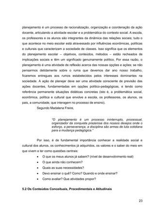 planejamento é um processo de racionalização, organização e coordenação da ação
docente, articulando a atividade escolar e a problemática do contexto social. A escola,
os professores e os alunos são integrantes da dinâmica das relações sociais; tudo o
que acontece no meio escolar está atravessado por influências econômicas, políticas
e culturais que caracterizam a sociedade de classes. Isso significa que os elementos
do planejamento escolar – objetivos, conteúdos, métodos – estão recheados de
implicações sociais e têm um significado genuinamente político. Por essa razão, o
planejamento é uma atividade de reflexão acerca das nossas opções e ações; se não
pensarmos detidamente sobre o ruma que devemos dar ano nosso trabalho,
ficaremos entregues aos rumos estabelecidos pelos interesses dominantes na
sociedade. A ação de planejar deve ser uma atividade consciente de previsão das
ações docentes, fundamentadas em opções político-pedagógicas, e tendo como
referência permanente situações didáticas concretas (isto é, a problemática social,
econômica, política e cultural que envolve a escola, os professores, os alunos, os
pais, a comunidade, que interagem no processo de ensino).
          Segundo Madalena Freire,


                     “O planejamento é um processo ininterrupto, processual,
                     organizador da conquista prazerosa dos nossos desejos onde o
                     esforço, a perseverança, a disciplina são armas de luta cotidiana
                     para a mudança pedagógica.”


          Por isso, é de fundamental importância conhecer a realidade social e
cultural dos alunos, os conhecimentos já adquiridos, os valores e o saber do meio em
que vivem e ter como questões centrais:
              O que os meus alunos já sabem? (nível de desenvolvimento real)
              O que ainda não conhecem?
              Quais as suas necessidades?
              Devo ensinar o quê? Como? Quando e onde ensinar?
              Como avaliar? Que atividades propor?


5.2 Os Conteúdos Conceituais, Procedimentais e Atitudinais


                                                                                    23
 
