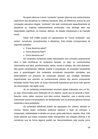 No geral utiliza-se o termo “conteúdo” quando refere-se aos conhecimentos
específicos das disciplinas ou matérias escolares. Mas, se refletirmos acerca de uma
concepção educativa integral, “conteúdo” não está condicionado especificamente às
disciplinas ou matérias tradicionalmente conhecidas, mas abrange além das
capacidades cognitivas, as motoras, afetivas, de relação interpessoal e de inserção
social.
          César Coll (1986) propôs um agrupamento de “novos conteúdos”, que
seriam: conceituais, procedimentais e atitudinais. Esta divisão corresponderia às
seguintes questões:
             O que devemos saber?
             Como devemos fazer?
             Como devemos ser?
          Os conteúdos conceituais estão relacionados com conceitos propriamente
ditos e dele ramifica-se os conteúdos factuais, ou seja, os conhecimentos
relacionados aos fatos, acontecimentos, dados, nomes e códigos, são mais abstratos,
eles geram compreensão, reflexão, analise e comparação. As condições necessárias
para a aprendizagem dos conteúdos conceituais demandam atividades que
desencadeiem um processo de construção pessoal, que privilegie atividades
experimentais que acionem os conhecimentos prévios dos alunos promovendo
atividade mental. Para tanto, as aulas meramente expositivas que lance mão apenas
da memorização, não darão conta.
          Já, os conteúdos procedimentais envolvem ações ordenadas com um fim,
ou seja, direcionadas para realização de um objetivo, aquilo que se aprende a fazer,
fazendo, como: saltar, escrever com letra cursiva, desenhar, usar a escrita como
instrumento social e emancipatório, ter familiaridade com os diversos gêneros textuais
existentes e seus portadores.
          Os conteúdos atitudinais podem ser agrupados em: valores, atitudes ou
normas. Dentre esses conteúdos podemos destacar a título de exemplo: a
cooperação, solidariedade e trabalho em grupo, gosto pela leitura, respeito, ética. Vale
ainda salientar que esses conteúdos estão impregnados nas relações afetivas e de
conivência que de forma alguma podem ser desconsiderados pela escola como


                                                                                     24
 