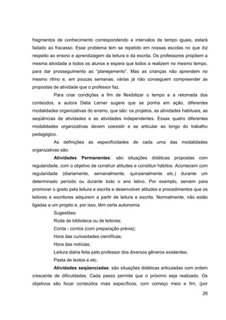 fragmentos de conhecimento correspondendo a intervalos de tempo iguais, estará
fadado ao fracasso. Esse problema tem se repetido em nossas escolas no que diz
respeito ao ensino e aprendizagem da leitura e da escrita. Os professores propõem a
mesma atividade a todos os alunos e espera que todos a realizem no mesmo tempo,
para dar prosseguimento ao “planejamento”. Mas as crianças não aprendem no
mesmo ritmo e, em poucas semanas, várias já não conseguem compreender as
propostas de atividade que o professor faz.
          Para criar condições a fim de flexibilizar o tempo e a retomada dos
conteúdos, a autora Delia Lerner sugere que se ponha em ação, diferentes
modalidades organizativas do ensino, que são: os projetos, as atividades habituais, as
seqüências de atividades e as atividades independentes. Essas quatro diferentes
modalidades organizativas devem coexistir e se articular ao longo do trabalho
pedagógico.
          As definições as especificidades de cada uma das modalidades
organizativas são:
          Atividades    Permanentes:     são   situações   didáticas   propostas     com
regularidade, com o objetivo de construir atitudes e constituir hábitos. Acontecem com
regularidade   (diariamente,   semanalmente,    quinzenalmente     etc.)   durante   um
determinado período ou durante todo o ano letivo. Por exemplo, servem para
promover o gosto pela leitura e escrita e desenvolver atitudes e procedimentos que os
leitores e escritores adquirem a partir de leitura e escrita. Normalmente, não estão
ligadas a um projeto e, por isso, têm certa autonomia
          Sugestões:
          Roda de biblioteca ou de leitores;
          Conta - contos (com preparação prévia);
          Hora das curiosidades científicas;
          Hora das notícias;
          Leitura diária feita pelo professor dos diversos gêneros existentes;
          Pasta de textos e etc.
          Atividades seqüenciadas: são situações didáticas articuladas com ordem
crescente de dificuldades. Cada passo permite que o próximo seja realizado. Os
objetivos são focar conteúdos mais específicos, com começo meio e fim, (por

                                                                                      26
 