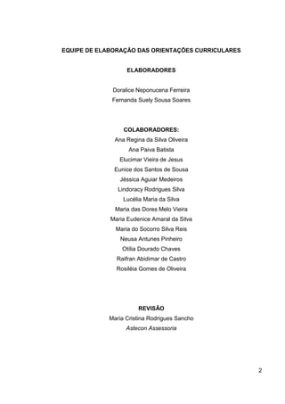 EQUIPE DE ELABORAÇÃO DAS ORIENTAÇÕES CURRICULARES


                   ELABORADORES


             Doralice Neponucena Ferreira
             Fernanda Suely Sousa Soares




                 COLABORADORES:
              Ana Regina da Silva Oliveira
                   Ana Paiva Batista
                Elucimar Vieira de Jesus
              Eunice dos Santos de Sousa
                Jéssica Aguiar Medeiros
               Lindoracy Rodrigues Silva
                 Lucélia Maria da Silva
              Maria das Dores Melo Vieira
             Maria Eudenice Amaral da Silva
              Maria do Socorro Silva Reis
                Neusa Antunes Pinheiro
                 Otília Dourado Chaves
               Raifran Abidimar de Castro
               Rosiléia Gomes de Oliveira




                       REVISÃO
            Maria Cristina Rodrigues Sancho
                  Astecon Assessoria




                                                    2
 