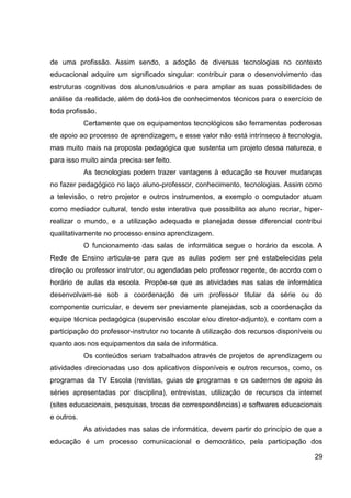 de uma profissão. Assim sendo, a adoção de diversas tecnologias no contexto
educacional adquire um significado singular: contribuir para o desenvolvimento das
estruturas cognitivas dos alunos/usuários e para ampliar as suas possibilidades de
análise da realidade, além de dotá-los de conhecimentos técnicos para o exercício de
toda profissão.
            Certamente que os equipamentos tecnológicos são ferramentas poderosas
de apoio ao processo de aprendizagem, e esse valor não está intrínseco à tecnologia,
mas muito mais na proposta pedagógica que sustenta um projeto dessa natureza, e
para isso muito ainda precisa ser feito.
            As tecnologias podem trazer vantagens à educação se houver mudanças
no fazer pedagógico no laço aluno-professor, conhecimento, tecnologias. Assim como
a televisão, o retro projetor e outros instrumentos, a exemplo o computador atuam
como mediador cultural, tendo este interativa que possibilita ao aluno recriar, hiper-
realizar o mundo, e a utilização adequada e planejada desse diferencial contribui
qualitativamente no processo ensino aprendizagem.
            O funcionamento das salas de informática segue o horário da escola. A
Rede de Ensino articula-se para que as aulas podem ser pré estabelecidas pela
direção ou professor instrutor, ou agendadas pelo professor regente, de acordo com o
horário de aulas da escola. Propõe-se que as atividades nas salas de informática
desenvolvam-se sob a coordenação de um professor titular da série ou do
componente curricular, e devem ser previamente planejadas, sob a coordenação da
equipe técnica pedagógica (supervisão escolar e/ou diretor-adjunto), e contam com a
participação do professor-instrutor no tocante à utilização dos recursos disponíveis ou
quanto aos nos equipamentos da sala de informática.
            Os conteúdos seriam trabalhados através de projetos de aprendizagem ou
atividades direcionadas uso dos aplicativos disponíveis e outros recursos, como, os
programas da TV Escola (revistas, guias de programas e os cadernos de apoio às
séries apresentadas por disciplina), entrevistas, utilização de recursos da internet
(sites educacionais, pesquisas, trocas de correspondências) e softwares educacionais
e outros.
            As atividades nas salas de informática, devem partir do princípio de que a
educação é um processo comunicacional e democrático, pela participação dos

                                                                                    29
 