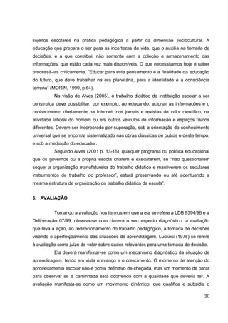 sujeitos escolares na prática pedagógica a partir da dimensão sociocultural. A
educação que prepara o ser para as incertezas da vida, que o auxilia na tomada de
decisões, é a que contribui, não somente com a coleção e armazenamento das
informações, que estão cada vez mais disponíveis. O que necessitamos hoje é saber
processá-las criticamente. ”Educar para este pensamento é a finalidade da educação
do futuro, que deve trabalhar na era planetária, para a identidade e a consciência
terrena” (MORIN, 1999, p.64).
          Na visão de Alves (2005), o trabalho didático da instituição escolar a ser
construída deve possibilitar, por exemplo, ao educando, acionar as informações e o
conhecimento diretamente na Internet, nos jornais e revistas de valor científico, na
atividade laboral do homem ou em outros veículos de informação e espaços físicos
diferentes. Devem ser incorporado por superação, sob a orientação do conhecimento
universal que se encontra sistematizado nas obras clássicas de outros e deste tempo,
e sob a mediação do educador.
          Segundo Alves (2001 p. 13-16), qualquer programa ou política educacional
que os governos ou a própria escola criarem e executarem, se “não questionarem
sequer a organização manufatureira do trabalho didático e mantiverem os seculares
instrumentos de trabalho do professor”, estará preservando ou até acentuando a
mesma estrutura de organização do trabalho didático da escola”.


6. AVALIAÇÃO


          Tomando a avaliação nos termos em que a ela se refere a LDB 9394/96 e a
Deliberação 07/99, observa-se com clareza o seu aspecto diagnóstico: a avaliação
que leva a ação, ao redirecionamento do trabalho pedagógico, a tomada de decisões
visando o aperfeiçoamento das situações de aprendizagem. Luckesi (1978) se refere
à avaliação como juízo de valor sobre dados relevantes para uma tomada de decisão.
          Ela deverá manifestar-se como um mecanismo diagnóstico da situação de
aprendizagem, tendo em vista o avanço e o crescimento. O momento de atenção do
aproveitamento escolar não é ponto definitivo de chegada, mas um momento de parar
para observar se a caminhada está ocorrendo com a qualidade que deveria ter. A
avaliação manifesta-se como um movimento dinâmico, que qualifica e subsidia o

                                                                                 30
 