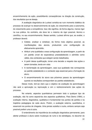 encaminhamento da ação, possibilitando conseqüências na direção da construção,
dos resultados que se deseja.
            A avaliação diagnóstica de Luckesi constitui-se num momento dialético do
processo de avançar no desenvolvimento da ação, do crescimento para a autonomia,
do crescimento para a competência. Isso não significa, de forma alguma, menos rigor
na sua prática. Ao contrário, ela deve ter o máximo de rigor possível, técnico e
científico, no seu encaminhamento. Nesse sentido, Luckesi afirma que, ao avaliar, o
professor deverá:
              Coletar, analisar e sintetizar, da forma mais objetiva possível, as
              manifestações      dos   alunos,   produzindo   uma    configuração   do
              efetivamente aprendido.
              Atribuir uma qualidade a essa configuração da aprendizagem, a partir de
              um padrão (nível de expectativa) preestabelecido e admitido como
              válido, dos conteúdos que estejam sendo trabalhados.
              A partir dessa qualificação, tomar uma decisão a respeito das ações a
              serem tomadas, tendo em vista:
              A reorientação da aprendizagem, caso sua qualidade não corresponda
              ao padrão estabelecido e o conteúdo seja essencial para a formação do
              aluno.
              O encaminhamento do aluno aos próximos passos da aprendizagem
              quando os resultados correspondem ao padrão estabelecido.
            Desse modo, tem-se claro que o objetivo da avaliação da aprendizagem
não será a aprovação ou reprovação e sim o redirecionamento das ações do
processo.
            No entanto, aspectos quantitativos permeiam todo e qualquer tipo de
avaliação, não há como separá-los dos aspectos qualitativos. Para Demo (1994), a
avaliação interna, diagnóstica, qualitativa é fundamental nos pontos de partida e na
trajetória pedagógica de cada aluno. Porém, a avaliação externa, quantitativa, é
essencial nos pontos de chegada. Uma jamais substitui a outra, embora sempre seja
possível preferir uma à outra.
            O entendimento da importância da avaliação diagnóstica permanente, para
alertar professor e aluno sobre mudanças de rumo e de estratégias, no decorrer do
                                                                                    31
 