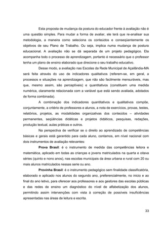 Esta proposta de mudança da postura do educador frente à avaliação não é
uma questão simples. Para mudar a forma de avaliar, ele terá que re-analisar sua
metodologia, a maneira como seleciona os conteúdos e conseqüentemente os
objetivos de seu Plano de Trabalho. Ou seja, implica numa mudança de postura
educacional. A avaliação não se dá separada de um projeto pedagógico. Ela
acompanha todo o processo de aprendizagem, portanto é necessário que o professor
tenha um plano de ensino elaborado que direcione o seu trabalho educativo.
          Desse modo, a avaliação nas Escolas da Rede Municipal de Açailândia-MA
será feita através do uso de indicadores qualitativos (referem-se, em geral, a
processos e situações na aprendizagem, que não são facilmente mensuráveis, mas
que, mesmo assim, são perceptíveis) e quantitativos (constituem uma medida
numérica, claramente relacionada com a variável que está sendo avaliada, adotados
de forma combinada).
          A combinação dos indicadores quantitativos e qualitativos compõe,
conjuntamente, a critério de professores e alunos, a nota de exercícios, provas, testes,
relatórios, projetos, as modalidades organizativas dos conteúdos – atividades
permanentes, seqüências didáticas e projetos didáticos, pesquisas, redações,
produção textual, aulas práticas e outros.
          Na perspectiva de verificar se o direito ao aprendizado de competências
básicas e gerais está garantido para cada aluno, contamos, em nível nacional com
dois instrumentos de avaliação relevantes:
          Prova Brasil: é o instrumento de medida das competências leitora e
matemática, aplicado em todas as crianças e jovens matriculados na quarta e oitava
séries (quinto e nono anos), nas escolas municipais da área urbana e rural com 20 ou
mais alunos matriculados nessas serie ou ano.
          Provinha Brasil: é o instrumento pedagógico sem finalidade classificatória,
elaborado e aplicado nos alunos do segundo ano, preferencialmente, no inicio e ao
final do ano letivo, para oferecer aos professores e aos gestores das escolas públicas
e das redes de ensino um diagnóstico do nível de alfabetização dos alunos,
permitindo assim intervenções com vista à correção de possíveis insuficiências
apresentadas nas áreas de leitura e escrita.


                                                                                     33
 