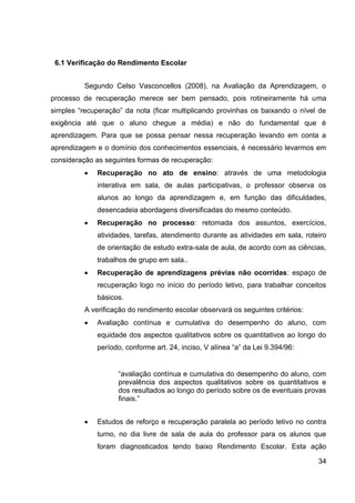 6.1 Verificação do Rendimento Escolar


          Segundo Celso Vasconcellos (2008), na Avaliação da Aprendizagem, o
processo de recuperação merece ser bem pensado, pois rotineiramente há uma
simples “recuperação” da nota (ficar multiplicando provinhas os baixando o nível de
exigência até que o aluno chegue a média) e não do fundamental que é
aprendizagem. Para que se possa pensar nessa recuperação levando em conta a
aprendizagem e o domínio dos conhecimentos essenciais, é necessário levarmos em
consideração as seguintes formas de recuperação:
              Recuperação no ato de ensino: através de uma metodologia
              interativa em sala, de aulas participativas, o professor observa os
              alunos ao longo da aprendizagem e, em função das dificuldades,
              desencadeia abordagens diversificadas do mesmo conteúdo.
              Recuperação no processo: retomada dos assuntos, exercícios,
              atividades, tarefas, atendimento durante as atividades em sala, roteiro
              de orientação de estudo extra-sala de aula, de acordo com as ciências,
              trabalhos de grupo em sala..
              Recuperação de aprendizagens prévias não ocorridas: espaço de
              recuperação logo no início do período letivo, para trabalhar conceitos
              básicos.
          A verificação do rendimento escolar observará os seguintes critérios:
              Avaliação contínua e cumulativa do desempenho do aluno, com
              equidade dos aspectos qualitativos sobre os quantitativos ao longo do
              período, conforme art. 24, inciso, V alínea “a” da Lei 9.394/96:


                    “avaliação contínua e cumulativa do desempenho do aluno, com
                    prevalência dos aspectos qualitativos sobre os quantitativos e
                    dos resultados ao longo do período sobre os de eventuais provas
                    finais.”


              Estudos de reforço e recuperação paralela ao período letivo no contra
              turno, no dia livre de sala de aula do professor para os alunos que
              foram diagnosticados tendo baixo Rendimento Escolar. Esta ação

                                                                                  34
 