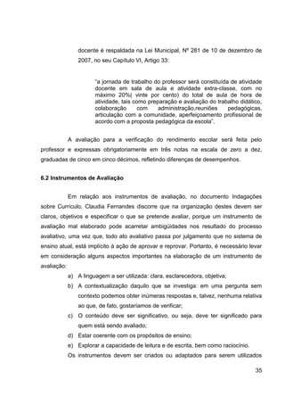 docente é respaldada na Lei Municipal, Nº 281 de 10 de dezembro de
                 2007, no seu Capítulo VI, Artigo 33:


                       “a jornada de trabalho do professor será constituída de atividade
                       docente em sala de aula e atividade extra-classe, com no
                       máximo 20%( vinte por cento) do total de aula de hora de
                       atividade, tais como preparação e avaliação do trabalho didático,
                       colaboração       com    administração,reuniões     pedagógicas,
                       articulação com a comunidade, aperfeiçoamento profissional de
                       acordo com a proposta pedagógica da escola”.


             A avaliação para a verificação do rendimento escolar será feita pelo
professor e expressas obrigatoriamente em três notas na escala de zero a dez,
graduadas de cinco em cinco décimos, refletindo diferenças de desempenhos.


6.2 Instrumentos de Avaliação


             Em relação aos instrumentos de avaliação, no documento Indagações
sobre Currículo, Claudia Fernandes discorre que na organização destes devem ser
claros, objetivos e especificar o que se pretende avaliar, porque um instrumento de
avaliação mal elaborado pode acarretar ambigüidades nos resultado do processo
avaliativo, uma vez que, todo ato avaliativo passa por julgamento que no sistema de
ensino atual, está implícito á ação de aprovar e reprovar. Portanto, é necessário levar
em consideração alguns aspectos importantes na elaboração de um instrumento de
avaliação:
             a) A linguagem a ser utilizada: clara, esclarecedora, objetiva;
             b) A contextualização daquilo que se investiga: em uma pergunta sem
                 contexto podemos obter inúmeras respostas e, talvez, nenhuma relativa
                 ao que, de fato, gostaríamos de verificar;
             c) O conteúdo deve ser significativo, ou seja, deve ter significado para
                 quem está sendo avaliado;
             d) Estar coerente com os propósitos de ensino;
             e) Explorar a capacidade de leitura e de escrita, bem como raciocínio.
             Os instrumentos devem ser criados ou adaptados para serem utilizados

                                                                                      35
 