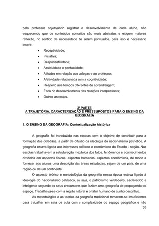 pelo professor objetivando registrar o desenvolvimento de cada aluno, não
esquecendo que os conteúdos conceitos são mais abstratos e exigem maiores
reflexão, no sentido da necessidade de serem pontuados, para isso é necessário
inserir:
              Receptividade;
              Iniciativa;
              Responsabilidade;
              Assiduidade e pontualidade;
              Atitudes em relação aos colegas e ao professor;
              Afetividade relacionada com a cognitividade;
              Respeito aos tempos diferentes de aprendizagem;
              Ética no desenvolvimento das relações interpessoais;
              Outros aspectos.


                            2ª PARTE
  A TRAJETÓRIA, CARACTERIZAÇÃO E PRESSUPOSTOS PARA O ENSINO DA
                           GEOGRAFIA

1. O ENSINO DA GEOGRAFIA: Contextualização histórica


       A geografia foi introduzida nas escolas com o objetivo de contribuir para a
formação dos cidadãos, a partir da difusão da ideologia do nacionalismo patriótico. A
geografia estava ligada aos interesses políticos e econômicos do Estado - nação. Nas
escolas trabalhavam a estruturação mecânica dos fatos, fenômenos e acontecimentos
divididos em aspectos físicos, aspectos humanos, aspectos econômicos, de modo a
fornecer aos alunos uma descrição das áreas estudadas, sejam de um país, de uma
região ou de um continente.
       O aspecto teórico e metodológico da geografia nessa época estava ligado à
ideologia do nacionalismo patriótico, ou seja, o patriotismo verdadeiro, esclarecido e
inteligente segundo os seus precursores que faziam uma geografia de propaganda do
espaço. Trabalhava-se com a região natural e o fator humano de cunho descritivo.
       As metodologias e as teorias da geografia tradicional tornaram-se insuficientes
para trabalhar em sala de aula com a complexidade do espaço geográfico e não
                                                                                   36
 