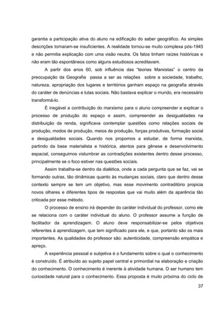 garantia a participação ativa do aluno na edificação do saber geográfico. As simples
descrições tornaram-se insuficientes. A realidade tornou-se muito complexa pós-1945
e não permitia explicação com uma visão neutra. Os fatos tinham raízes históricas e
não eram tão espontâneos como alguns estudiosos acreditavam.
      A partir dos anos 60, sob influência das “teorias Marxistas” o centro da
preocupação da Geografia passa a ser as relações sobre a sociedade, trabalho,
natureza, apropriação dos lugares e territórios ganham espaço na geografia através
do caráter de denúncias e lutas sociais. Não bastava explicar o mundo, era necessário
transformá-lo.
      É inegável a contribuição do marxismo para o aluno compreender e explicar o
processo de produção do espaço e assim, compreender as desigualdades na
distribuição da renda, significava contemplar questões como relações sociais de
produção, modos de produção, meios de produção, forças produtivas, formação social
e desigualdades sociais. Quando nos propomos a estudar, de forma marxista,
partindo da base materialista e histórica, atentos para gênese e desenvolvimento
espacial, conseguimos vislumbrar as contradições existentes dentro desse processo,
principalmente se o foco estiver nas questões sociais.
      Assim trabalha-se dentro da dialética, onde a cada pergunta que se faz, vai se
formando outras, tão dinâmicas quanto às mudanças sociais, claro que dentro desse
contexto sempre se tem um objetivo, mas esse movimento contraditório propicia
novos olhares e diferentes tipos de respostas que vai muito além da aparência tão
criticada por esse método.
      O processo de ensino irá depender do caráter individual do professor, como ele
se relaciona com o caráter individual do aluno. O professor assume a função de
facilitador da aprendizagem. O aluno deve responsabilizar-se pelos objetivos
referentes à aprendizagem, que tem significado para ele, e que, portanto são os mais
importantes. As qualidades do professor são: autenticidade, compreensão empática e
apreço.
      A experiência pessoal e subjetiva é o fundamento sobre o qual o conhecimento
é construído. É atribuído ao sujeito papel central e primordial na elaboração e criação
do conhecimento. O conhecimento é inerente à atividade humana. O ser humano tem
curiosidade natural para o conhecimento. Essa proposta é muito próxima do ciclo de

                                                                                    37
 