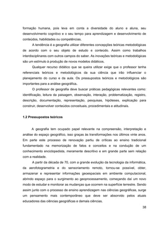 formação humana, pois leva em conta a diversidade do aluno e aluna, seu
desenvolvimento cognitivo e o seu tempo para aprendizagem e desenvolvimento de
conteúdos, habilidades ou competências.
      A tendência é a geografia utilizar diferentes concepções teóricas metodológicas
de acordo com o seu objeto de estudo e conteúdo. Assim como trabalhos
interdisciplinares com outros campos do saber. As inovações teóricas e metodológicas
são um estímulo à produção de novos modelos didáticos.
      Qualquer recurso didático que se queira utilizar exige que o professor tenha
referenciais teóricos e metodológicos da sua ciência que irão influenciar o
planejamento do curso e da aula. Os pressupostos teóricos e metodológicos são
importantes para a análise geográfica.
      O professor de geografia deve buscar práticas pedagógicas relevantes como:
identificação, leitura da paisagem, observação, interação, problematização, registro,
descrição, documentação, representação, pesquisas, hipóteses, explicação para
construir, desenvolver conteúdos conceituais, procedimentais e atitudinais.


1.2 Pressupostos teóricos


      A geografia tem ocupado papel relevante na compreensão, interpretação e
análise do espaço geográfico, isso graças às transformações nos últimos vinte anos.
Em parte este processo de renovação partiu de críticas ao ensino tradicional
fundamentado na memorização de fatos e conceitos e na condução de um
conhecimento enciclopedista, meramente descritivo e em grande parte sem relação
com a realidade.
      A partir da década de 70, com a grande evolução da tecnologia da informática,
da aerofotogrametria e do sensoriamento remoto, tornou-se possível, obter,
armazenar e representar informações geoespaciais em ambiente computacional,
abrindo espaço para o surgimento ao geoprocessamento, começando daí um novo
modo de estudar e monitorar as mudanças que ocorrem na superfície terrestre. Sendo
assim junto com o processo de ensino aprendizagem nas ciências geográficas, surge
um pensamento mais contemporâneo que deve ser absorvido pelos atuais
educadores das ciências geográficas e demais ciências.
                                                                                  38
 