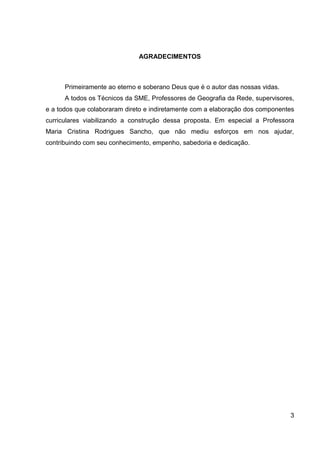 AGRADECIMENTOS



      Primeiramente ao eterno e soberano Deus que é o autor das nossas vidas.
      A todos os Técnicos da SME, Professores de Geografia da Rede, supervisores,
e a todos que colaboraram direto e indiretamente com a elaboração dos componentes
curriculares viabilizando a construção dessa proposta. Em especial a Professora
Maria Cristina Rodrigues Sancho, que não mediu esforços em nos ajudar,
contribuindo com seu conhecimento, empenho, sabedoria e dedicação.




                                                                                3
 