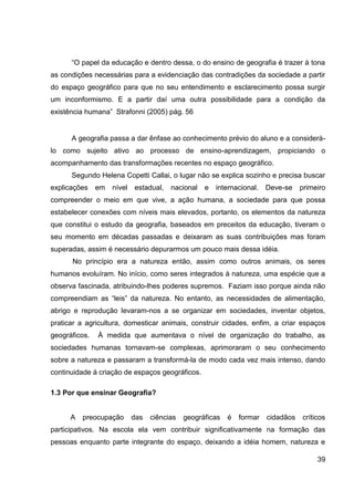 “O papel da educação e dentro dessa, o do ensino de geografia é trazer à tona
as condições necessárias para a evidenciação das contradições da sociedade a partir
do espaço geográfico para que no seu entendimento e esclarecimento possa surgir
um inconformismo. E a partir daí uma outra possibilidade para a condição da
existência humana” Strafonni (2005) pág. 56


      A geografia passa a dar ênfase ao conhecimento prévio do aluno e a considerá-
lo como sujeito ativo ao processo de ensino-aprendizagem, propiciando o
acompanhamento das transformações recentes no espaço geográfico.
      Segundo Helena Copetti Callai, o lugar não se explica sozinho e precisa buscar
explicações    em   nível   estadual,   nacional   e   internacional.   Deve-se    primeiro
compreender o meio em que vive, a ação humana, a sociedade para que possa
estabelecer conexões com níveis mais elevados, portanto, os elementos da natureza
que constitui o estudo da geografia, baseados em preceitos da educação, tiveram o
seu momento em décadas passadas e deixaram as suas contribuições mas foram
superadas, assim é necessário depurarmos um pouco mais dessa idéia.
      No princípio era a natureza então, assim como outros animais, os seres
humanos evoluíram. No início, como seres integrados à natureza, uma espécie que a
observa fascinada, atribuindo-lhes poderes supremos. Faziam isso porque ainda não
compreendiam as “leis” da natureza. No entanto, as necessidades de alimentação,
abrigo e reprodução levaram-nos a se organizar em sociedades, inventar objetos,
praticar a agricultura, domesticar animais, construir cidades, enfim, a criar espaços
geográficos.   À medida que aumentava o nível de organização do trabalho, as
sociedades humanas tornavam-se complexas, aprimoraram o seu conhecimento
sobre a natureza e passaram a transformá-la de modo cada vez mais intenso, dando
continuidade á criação de espaços geográficos.

1.3 Por que ensinar Geografia?


      A   preocupação       das   ciências   geográficas   é   formar   cidadãos   críticos
participativos. Na escola ela vem contribuir significativamente na formação das
pessoas enquanto parte integrante do espaço, deixando a idéia homem, natureza e

                                                                                        39
 