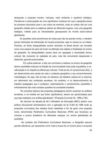 abraçando a proposta homem, natureza, meio ambiente e equilíbrio biológico.
Percebe-se a preocupação de uma significativa mudança em que a geografia passa
do processo decorativo para o uso crítico da memória, onde se norteia não em uma
geografia voltada para os adjetivos pátrios do diferentes lugares, mas uma geografia
dialógica, voltada para as necessidades geoespaciais do mundo sócio-cultural
globalizado.
      As questões sócio-econômicas de nosso país são de grande monta, e retratam
graves distorções da distribuição da riqueza produzida, seja no campo ou na cidade.
Portanto, as fortes desigualdades sociais reinantes no Brasil devem ser tomadas
como uma espécie de pano de fundo na definição dos objetos e finalidades do ensino
de geografia. Às desigualdades sociais deve ser agregada a diversidade étnico-
cultural, tão marcante na realidade do país, mas tão comumente desprezada e
distorcida, gerando preconceitos.
          Em outras palavras, a lida com princípios e saberes no ensino da geografia
devem possibilitar avanços na direção de uma sociedade mais justa e igualitária, e na
valorização e no respeito às diferenças culturais. Trata-se de um compromisso ético, a
ser desenvolvido sem perder de vista o conteúdo geográfico e seu encaminhamento
metodológico. Ou seja, não se trata, em absoluto, de trabalhar valores em si mesmos,
em detrimento dos conteúdos escolares. Ao contrário, é no desenvolvimento do
trabalho pedagógico que o professor, sistematizando o conhecimento, possibilita o
enfrentamento das mais variadas questões da sociedade brasileira.
      “Os conceitos básicos das propostas pedagógicas devem sustentar as análises
temáticas, e na medida em que forem significativos, devem ser aprofundadas para
que seja realizada uma análise globalizada.” (Proposta Curricular Sc. 1998 p.180).
      No decorrer da década de 90 o Ministério da Educação (MEC) adotou uma
política educacional centralizadora com a aplicação da lei 9.394 de 1996 onde as
propostas curriculares dos estados foram debatidas a fim de gerar uma proposta
única, denominada Parâmetros Curriculares Nacionais (PCN) que favoreceu as
crianças e jovens brasileiros de diferentes espaços um ensino globalizado de
qualidade.
       No contexto dos Parâmetros Curriculares Nacionais, a Geografia assume
grande relevância, por apresentar como meta a busca de um ensino para a conquista

                                                                                     40
 