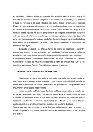 da cidadania brasileira, elemento norteador das temáticas com as quais a Geografia
trabalha a escola deve ensinar Geografia de maneira que o estudante possa perceber
o lugar de vivência e as suas relações com outros locais próximos ou distantes.
Porém, ao mesmo tempo, deve assegurar que os alunos saibam observar e descrever
as cidades e países que estão estudando, ler um mapa, elaborar um mapa mental,
localizar esses lugares no mapa, compreender as relações econômicas e políticas
entre os países. Portanto, na escolha dos temas e conceitos, no ensino de Geografia,
deve - se levar em consideração as condições de aprendizagem e a acessibilidade da
faixa etária ao conhecimento geográfico. Os alunos aprendem à construção dos
conceitos pela ação
       Segundo a LDBEN e os PCN, a tarefa do ensino de geografia é garantir o
acesso dos alunos     a uma educação de qualidade. Partindo desse princípio, as
escolas da rede municipal de educação de Açailândia desenvolvem seu trabalho
Considerando como documentos norteadores os eixos temáticos da Proposta
Curricular do Estado do Maranhão elaborada a partir de análise dos PCN s que
orientam o ensino do Espaço Geográfico nos estados brasileiros


 2. A GEOGRAFIA E OS TEMAS TRANSVERSAIS


      Atualmente, tornou-se relevante, a interação da escola com o meio social em
que seus alunos encontram-se inseridos, para isso é imprescindível vincular os
conteúdos curriculares às atuais demandas de participação conquistadas pelos
movimentos organizados da sociedade.
      Nesse contexto, os Parâmetros Curriculares Nacionais propõem o trabalho com
os temas transversais, com o propósito central de aproximar o conhecimento escolar e
a escola da realidade social e das comunidades, tratando de questões que se
reportam ao cotidiano dos alunos e estimulando os professores, das várias áreas de
conhecimento, a se envolverem com as questões do cotidiano do aluno.
São temas que não se limitam a uma área do conhecimento, pois constituem um
saber complexo, e importante fonte de construção do conhecimento e da formação
dos alunos.


                                                                                 41
 
