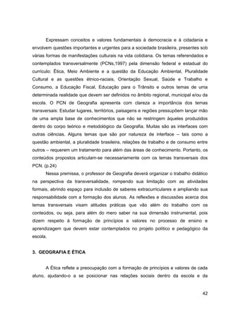 Expressam conceitos e valores fundamentais à democracia e à cidadania e
envolvem questões importantes e urgentes para a sociedade brasileira, presentes sob
várias formas de manifestações culturais na vida cotidiana. Os temas referendados e
contemplados transversalmente (PCNs,1997) pela dimensão federal e estadual do
currículo: Ética, Meio Ambiente e a questão da Educação Ambiental, Pluralidade
Cultural e as questões étnico-raciais, Orientação Sexual, Saúde e Trabalho e
Consumo, a Educação Fiscal, Educação para o Trânsito e outros temas de uma
determinada realidade que devem ser definidos no âmbito regional, municipal e/ou da
escola. O PCN de Geografia apresenta com clareza a importância dos temas
transversais: Estudar lugares, territórios, paisagens e regiões pressupõem lançar mão
de uma ampla base de conhecimentos que não se restringem àqueles produzidos
dentro do corpo teórico e metodológico da Geografia. Muitas são as interfaces com
outras ciências. Alguns temas que são por natureza de interface – tais como a
questão ambiental, a pluralidade brasileira, relações de trabalho e de consumo entre
outros – requerem um tratamento para além das áreas de conhecimento. Portanto, os
conteúdos propostos articulam-se necessariamente com os temas transversais dos
PCN. (p.24)
      Nessa premissa, o professor de Geografia deverá organizar o trabalho didático
na perspectiva da transversalidade, rompendo sua limitação com as atividades
formais, abrindo espaço para inclusão de saberes extracurriculares e ampliando sua
responsabilidade com a formação dos alunos. As reflexões e discussões acerca dos
temas transversais visam atitudes práticas que vão além do trabalho com os
conteúdos, ou seja, para além do mero saber na sua dimensão instrumental, pois
dizem respeito à formação de princípios e valores no processo de ensino e
aprendizagem que devem estar contemplados no projeto político e pedagógico da
escola.


3. GEOGRAFIA E ÉTICA


      A Ética reflete a preocupação com a formação de princípios e valores de cada
aluno, ajudando-o a se posicionar nas relações sociais dentro da escola e da


                                                                                  42
 