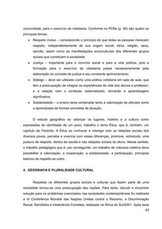 comunidade, para o exercício da cidadania. Conforme os PCNs (p. 95) são quatro os
principais temas:
      Respeito mútuo – considerando o princípio de que todas as pessoas merecem
      respeito, independentemente de sua origem social, etnia, religião, sexo,
      opinião, assim como as manifestações socioculturais dos diferentes grupos
      sociais que constituem a sociedade;
      Justiça – importante para o convívio social e para a vida política, pois a
      formação para o exercício da cidadania passa necessariamente pela
      elaboração do conceito de justiça e seu constante aprimoramento;
      Diálogo – deve ser utilizado como uma prática cotidiana em sala de aula, que
      tem a preocupação de integrar as experiências de vida dos alunos e professor,
      e a relação com o conteúdo sistematizado, tornando a aprendizagem
      significativa;
      Solidariedade – o ensino deve contemplar tanto a valorização de atitudes como
      o aprendizado de formas concretas de atuação.


      O estudo geográfico ao valorizar os lugares, história e a cultura como
expressões de identidade de um povo, trabalha o tema Ética, que é, também, um
capítulo da Filosofia. A Ética ao conhecer e interagir com as relações sociais dos
diversos povos, percebe e vivencia com essas diferenças, promove, sobretudo, uma
postura de respeito, dentro da escola e nas relações sociais do aluno. Nesse sentido,
o trabalho pedagógico que é, por conseguinte, um trabalho de natureza coletiva deve
possibilitar à valorização, a cooperação, a solidariedade, a participação, princípios
básicos de respeito ao outro.


4. GEOGRAFIA E PLURALIDADE CULTURAL


      Respeitar os diferentes grupos sociais e culturas que fazem parte de uma
sociedade tornou-se uma preocupação das nações. Para tanto, discutir e encontrar
solução para os problemas vivenciados nas sociedades contemporâneas foi realizada
a III Conferência Mundial das Nações Unidas contra o Racismo, a Discriminação
Racial, Xenofobia e Intolerância Correlata, realizada na África do Sul/2001. Após essa
                                                                                   43
 