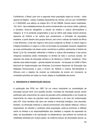 Conferência, o Brasil, país com a segunda maior população negra do mundo – atrás
apenas da Nigéria - adotou medidas reparatórias às vítimas, com as Leis 10.639/2003
e 11.645/2008, que alterou os artigos 26 e 79 da LDB/96, ficando assim explicitado:
“Art. 26-A - Nos estabelecimentos de ensino fundamental e de ensino médio, públicos
e privados, torna-se obrigatório o estudo da história e cultura afro-brasileira e
indígena. § 1o O conteúdo programático a que se refere este artigo incluirá diversos
aspectos da história e da cultura que caracterizam a formação da população
brasileira, a partir desses dois grupos étnicos, tais como o estudo da história da África
e dos africanos, a luta dos negros e dos povos indígenas no Brasil, a cultura negra e
indígena brasileira e o negro e o índio na formação da sociedade nacional, resgatando
as suas contribuições nas áreas social, econômica e política, pertinentes à história do
Brasil. § 2o Os conteúdos referentes à história e cultura afro-brasileira e dos povos
indígenas brasileiros serão ministrados no âmbito de todo o currículo escolar, em
especial nas áreas de educação artística e de literatura e história brasileiras.” Para
atender essa determinação – grande desafio da escola – foi lançado em 2009 o Plano
Nacional de Implementação das Diretrizes Curriculares Nacionais da Educação das
Relações Etnicorraciais e para o Ensino de História e Cultura Afro-Brasileira e
Africana com o objetivo de orientar as instituições de ensino em incorporar os
conteúdos previstos em todos os níveis, etapas e modalidades de ensino.


5. GEOGRAFIA E ORIENTAÇÃO SEXUAL


A publicação dos PCN, em 1997, foi um marco importante na consolidação da
educação sexual como uma questão escolar, nomeado de orientação sexual, sendo
justificado pelo crescimento de casos de gravidez entre adolescentes e em função do
crescimento de casos de gravidez entre adolescentes e do risco de contaminação
pelo HIV. Essa temática não deve ser restrita à dimensão biológica, mas discutida,
também, na dimensão histórica e cultural promovendo uma atitude reflexiva, crítica e
responsável. Ao abordar o conteúdo sobre população, pode-se promover a reflexão
sobre os direitos e as responsabilidades dos cidadãos a respeito da expressão do
afeto, da sexualidade e da reprodução na adolescência, das práticas de controle da
natalidade adotadas por muitos países, da violência sexual, da diversidade sexual, ou

                                                                                      44
 