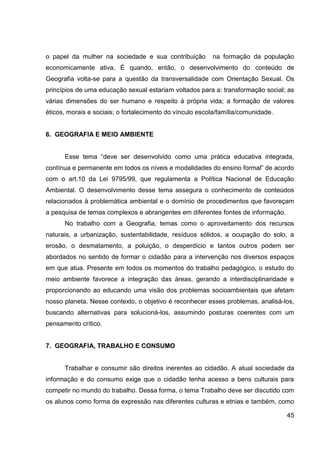 o papel da mulher na sociedade e sua contribuição         na formação da população
economicamente ativa. É quando, então, o desenvolvimento do conteúdo de
Geografia volta-se para a questão da transversalidade com Orientação Sexual. Os
princípios de uma educação sexual estariam voltados para a: transformação social; as
várias dimensões do ser humano e respeito à própria vida; a formação de valores
éticos, morais e sociais; o fortalecimento do vínculo escola/família/comunidade.


6. GEOGRAFIA E MEIO AMBIENTE


      Esse tema “deve ser desenvolvido como uma prática educativa integrada,
contínua e permanente em todos os níveis e modalidades do ensino formal” de acordo
com o art.10 da Lei 9795/99, que regulamenta a Política Nacional de Educação
Ambiental. O desenvolvimento desse tema assegura o conhecimento de conteúdos
relacionados à problemática ambiental e o domínio de procedimentos que favoreçam
a pesquisa de temas complexos e abrangentes em diferentes fontes de informação.
      No trabalho com a Geografia, temas como o aproveitamento dos recursos
naturais, a urbanização, sustentabilidade, resíduos sólidos, a ocupação do solo, a
erosão, o desmatamento, a poluição, o desperdício e tantos outros podem ser
abordados no sentido de formar o cidadão para a intervenção nos diversos espaços
em que atua. Presente em todos os momentos do trabalho pedagógico, o estudo do
meio ambiente favorece a integração das áreas, gerando a interdisciplinaridade e
proporcionando ao educando uma visão dos problemas socioambientais que afetam
nosso planeta. Nesse contexto, o objetivo é reconhecer esses problemas, analisá-los,
buscando alternativas para solucioná-los, assumindo posturas coerentes com um
pensamento crítico.


7. GEOGRAFIA, TRABALHO E CONSUMO


      Trabalhar e consumir são direitos inerentes ao cidadão. A atual sociedade da
informação e do consumo exige que o cidadão tenha acesso a bens culturais para
competir no mundo do trabalho. Dessa forma, o tema Trabalho deve ser discutido com
os alunos como forma de expressão nas diferentes culturas e etnias e também, como

                                                                                   45
 
