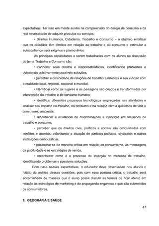 expectativas. Ter isso em mente auxilia na compreensão do desejo de consumo e da
real necessidade de adquirir produtos ou serviços;
        • Direitos Humanos, Cidadania, Trabalho e Consumo – o objetivo enfatizar
que os cidadãos têm direitos em relação ao trabalho e ao consumo e estimular a
autoconfiança para exigi-los e promovê-los.
        As principais capacidades a serem trabalhadas com os alunos na discussão
do tema Trabalho e Consumo são:
        • conhecer seus direitos e responsabilidades, identificando problemas e
debatendo coletivamente possíveis soluções;
        • perceber a diversidade de relações de trabalho existentes e seu vínculo com
a realidade local, regional, nacional e mundial;
        • identificar como os lugares e as paisagens são criados e transformados por
intervenção do trabalho e do consumo humano;
        • identificar diferentes processos tecnológicos empregados nas atividades e
analisar seu impacto no trabalho, no consumo e na relação com a qualidade de vida e
com o meio ambiente;
        • reconhecer a existência de discriminações e injustiças em situações de
trabalho e consumo;
        • perceber que os direitos civis, políticos e sociais são conquistados com
conflitos e acordos, valorizando a atuação de partidos políticos, sindicatos e outras
instituições democráticas;
        • posicionar-se de maneira crítica em relação ao consumismo, às mensagens
da publicidade e às estratégias de venda;
        • reconhecer como é o processo de inserção no mercado de trabalho,
identificando problemas e possíveis soluções.
      Com base nessas expectativas, o educador deve desenvolver nos alunos o
hábito da análise dessas questões, pois com essa postura crítica, o trabalho será
encaminhado de maneira que o aluno possa discutir as formas de ficar atento em
relação às estratégias de marketing e da propaganda enganosa a que são submetidos
os consumidores.


8. GEOGRAFIA E SAÚDE

                                                                                  47
 